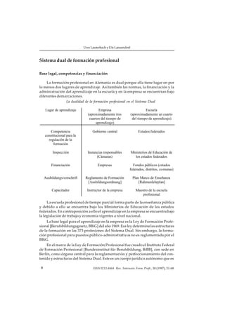 Uwe Lauterbach y Ute Lanzendorf



Sistema dual de formación profesional

Base legal, competencias y financiación

     La formación profesional en Alemania es dual porque ella tiene lugar en por
lo menos dos lugares de aprendizaje. Así también las normas, la financiación y la
administración del aprendizaje en la escuela y en la empresa se encuentran bajo
diferentes demarcaciones.
                La dualidad de la formación profesional en el Sistema Dual

     Lugar de aprendizaje               Empresa                            Escuela
                                 (aproximadamente tres           (aproximadamente un cuarto
                                  cuartos del tiempo de           del tiempo de aprendizaje)
                                      aprendizaje)

         Competencia                Gobierno central                   Estados federados
     constitucional para la
       regulación de la
           formación

          Inspección            Instancias responsables          Ministerios de Educación de
                                      (Cámaras)                    los estados federados

         Financiación                  Empresas                   Fondos públicos (estados
                                                                federados, distritos, comunas)

     Ausbildungs-vorschrift    Reglamento de Formación            Plan Marco de Enseñanza
                                [Ausbildungsordnung]                  [Rahmenlehrplan]

          Capacitador           Instructor de la empresa             Maestro de la escuela
                                                                         profesional

     La escuela profesional de tiempo parcial forma parte de la enseñanza pública
y debido a ello se encuentra bajo los Ministerios de Educación de los estados
federados. En contraposición a ello el aprendizaje en la empresa se encuentra bajo
la legislación de trabajo y economía vigentes a nivel nacional.
     La base legal para el aprendizaje en la empresa es la Ley de Formación Profe-
sional [Berufsbildungsgesetz, BBiG] del año 1969. Esa ley determina las estructuras
de la formación en las 373 profesiones del Sistema Dual. Sin embargo, la forma-
ción profesional para puestos público-administrativos no es reglamentada por el
BBiG.
     En el marco de la Ley de Formación Profesional fue creado el Instituto Federal
de Formación Profesional [Bundesinstitut für Berufsbildung, BiBB], con sede en
Berlín, como órgano central para la reglamentación y perfeccionamiento del con-
tenido y estructuras del Sistema Dual. Este es un cuerpo jurídico autónomo que es

 8                                  ISSN 0213-8464 · Rev. Interuniv. Form. Profr., 30 (1997), 51-68
 