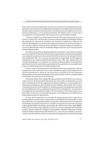 El sistema dual de formación profesional en Alemania: Funcionamiento y situación actual



financiado con recursos federales. Su tarea se concentra en la preparación de Re-
glamentos de Formación [Ausbildungsordnungen], en la elaboración de informes
anuales sobre la formación profesional, en la preparación de estadísticas de la for-
mación profesional y en el perfeccionamiento del Sistema Dual a través de la
investigación y el asesoramiento de los proyectos experimentales modelo.
     La directa vigilancia y administración de la formación profesional en la em-
presa la realizan las, así llamadas, Instancias Responsables [zuständige Stellen]
(por ejemplo las cámaras de artesanos, las cámaras de industria y comercio, las
cámaras de abogados, las cámaras de notarios, las cámaras de asesores de impues-
tos y muchos órganos administrativos públicos). Todas las empresas situadas en
un sector determinado están encuadradas obligatoriamente en la correspondiente
Instancia Responsable.
     En 1994 en las Instancias Responsables de la industria y del comercio trabaja-
ron a nivel federal 453 asesores de la formación profesional con dedicación principal,
con ocupación parcial así como asesores honoríficos (en el sector artesanal fueron
adicionalmente 185). Así un asesor en promedio es responsable de 236 empresas
industriales y de comercio (Statistisches Bundesamt, 1996, 181). Además del con-
trol del aprendizaje en la empresa, las Instancias Responsables frecuentemente
gestionan centros de aprendizaje supraempresariales y presentan una amplia ofer-
ta de actividades de perfeccionamiento profesional.
     Decisivo para el funcionamiento del Sistema Dual es la cooperación entre los
empresarios y los sindicatos. Unos y otros consideran positivo este sistema de for-
mación profesional y están en los directorios consultivos de las Instancias
Responsables, de los estados federados y del estado federal, siendo corresponsables
en el diseño de la práctica de la formación.
     El Instituto Federal de Trabajo [Bundesanstalt für Arbeit, BfA] no es mencio-
nado en la Ley de Formación Profesional, pero desarrolla un importante servicio
para el Sistema Dual. Es un organismo de derecho público y es responsable de la
orientación profesional, de la mediación para trabajos, del fomento de la forma-
ción profesional a través de medidas de carácter personal o de programas especiales,
de la rehabilitación de la cualidad profesional de los trabajadores, así como de la
investigación del mercado de trabajo y de la ocupación. Así mismo apoya en un
gran marco financiero la formación de grupos con problemas y las instituciones
supraempresariales de capacitación.
     El coste de la formación en la escuela de tiempo parcial está a cargo de los
fondos públicos, mientras que la formación en la empresa está en principio a cargo
del empresario. Los aprendices deben ser puestos a disposición de la escuela pro-
fesional para las labores respectivas y reciben una remuneración acorde a la tarifa
contractual (en 1995 un promedio aproximado de 1.000 marcos al mes, según BMBF,
1996a, 33). El estado otorga además, en todos sus niveles administrativos (Estado
Federal, estados federados [Länder], comunidades, Instituto Federal de Trabajo,
Instituto Federal de Formación Profesional, etc.), una serie de subsidios, de mane-
ra que los fondos públicos al final asumen aproximadamente una tercera parte del


ISSN 0213-8464 · Rev. Interuniv. Form. Profr. , 30 (1997), 51-68                               9
 