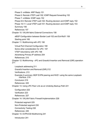 ix
Phase 5: vmBebe: ARP Reply 151
Phase 6: Remote VTEP Leaf-102: ICMP Request forwarding 152
Phase 7: vmBebe: ICMP reply 152
Phase 8-9: Remote VTEP Leaf-102: Routing decision and ICMP reply 152
Phase 10-11: Local VTEP Leaf-101: Routing decision and ICMP reply 153
Summary 156
References 157
Chapter 10: VXLAN fabric External Connections 158
eBGP Configuration between Border Leaf-102 and Ext-Ro01 158
Starting point 160
Chapter 11: Multihoming with vPC 190
Virtual Port Channel Configuration 190
Some other consideration for vPC: 197
VTEP redundancy with vPC 198
Advertising Primary IP address 204
References: 210
Chapter 12: Multihoming - vPC and Graceful Insertion and Removal (GIR) operation
211
Loopback addressing 211
Graceful Insertion and Removal (GIR) 212
Verifications. 213
Example-2 summary: BGP EVPN peering and NVE1 using the same Loopback
interface. 218
Conclusion 219
References: 220
Chapter 13: Using vPC Peer Link as an Underlay Backup Path 221
Configuration 222
Verification 223
References: 227
Chapter 14: VXLAN Fabric Firewall Implementation 228
Protected segment 229
Non-Protected segment 230
Connectivity Testing 238
References: 240
Chapter 15: EVPN ESI Multihoming 241
Introduction 241
 