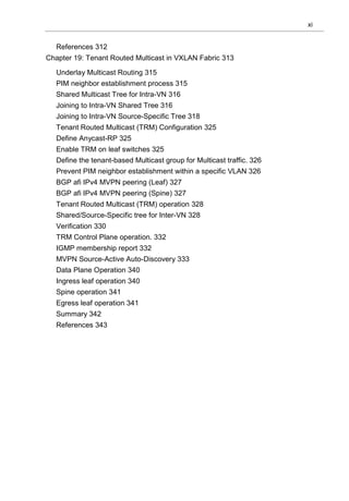 xi
References 312
Chapter 19: Tenant Routed Multicast in VXLAN Fabric 313
Underlay Multicast Routing 315
PIM neighbor establishment process 315
Shared Multicast Tree for Intra-VN 316
Joining to Intra-VN Shared Tree 316
Joining to Intra-VN Source-Specific Tree 318
Tenant Routed Multicast (TRM) Configuration 325
Define Anycast-RP 325
Enable TRM on leaf switches 325
Define the tenant-based Multicast group for Multicast traffic. 326
Prevent PIM neighbor establishment within a specific VLAN 326
BGP afi IPv4 MVPN peering (Leaf) 327
BGP afi IPv4 MVPN peering (Spine) 327
Tenant Routed Multicast (TRM) operation 328
Shared/Source-Specific tree for Inter-VN 328
Verification 330
TRM Control Plane operation. 332
IGMP membership report 332
MVPN Source-Active Auto-Discovery 333
Data Plane Operation 340
Ingress leaf operation 340
Spine operation 341
Egress leaf operation 341
Summary 342
References 343
 