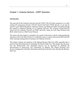 1
Chapter 1: Underlay Network – OSPF Operation
Introduction
The main job for the Underlay Network from the EVPN VXLAN Fabric perspective is to offer
resilient IP connectivity between VXLAN Tunnel End Point (VTEP) devices. It can also be
used for Layer2 BUM (Broadcast, Unknown Unicast, and Multicast) traffic forwarding though
this requires a Multicast Routing on an Underlay Network. The common routing protocol
choices for the Underlay Network are OSPF and IS-IS, which are Link State Protocols and
BGP, which in turn is a Path Vector Protocol.
The reason why this chapter is included in the content of this book is that by understanding the
operation of the Link State Protocol it is hopefully easier to choose between the BGP and IGP
when selecting routing protocol running in an Underlay Network.
This chapter explains the operation of the Dijkstra/Shortest Path First (SPF) algorithm that is
used by Link State Protocols for calculating the Shortest-Path Tree. This chapter also discusses
how the Shortest-Path Tree calculation process can be optimized by disabling the
advertisement of unnecessary LSU information. In addition, this chapter illustrates how
devices exchange the Link State information and based on that how they calculate the Shortest-
Path Tree.
 