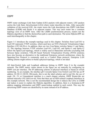 2
OSPF
OSPF router exchanges Link State Update (LSU) packets with adjacent routers. LSU packets
carries the Link State Advertisement (LSA) where router describes its links. After successful
validation of the received LSU, the router stores the Link descriptions into OSPF Link-State
Database (LSDB) and floods it to adjacent routers. This way each router has a common
topology view of an OSPF Area. After the LSDB synchronization process, routers run the
Dijkstra algorithm to find the shortest/best path to each destination. The terms Dijkstra/SPF are
used interchangeably in this chapter.
Figure 1-1 introduces the example topology used in this chapter. Switches from Leaf-101 to
Leaf-105 represents VTEP switches, which each have an NVE (Network Virtualization Edge)
Interface (192.168.50.x). In addition, there are two Core/Spine switches Spine-11 and Spine-
12. The topology between VTEP switches Leaf-101, Leaf-102, and Spine-11 and Spine-12
follow the Spine-Leaf topology, which is widely used in Datacenter networks (excluding link
between Spine switches). VXLAN based Network Virtualization Overlay (NVO) solutions
have also become an alternative to the traditional Enterprise network architecture, where the
Spanning-Tree Protocol is commonly used as a Control Plane protocol. Enterprise LAN
cabling scheme might enforce to build a physical topology, which is not ideal.
All Inter-Switch links and Loopback addresses belong to OSPF Area 0 in the example
network. The OSPF metric values shown in the figure are set statically by configuring an
OSPF cost per interface. The IP addressing scheme of physical interfaces is based on switch
numbering. As an example, the interface g0/1 towards Spine-11on Switch Leaf-102 has an IP
address 10.102.11.102/24. Obviously, this is not the ideal solution and in real life, the use of
mask /30, /31 or Unnumbered interface is a much elegant solution. OSPF Router-Ids are
defined statically (192.168.0.sw-id). Note that there are no RID related Loopback Interfaces in
this example network. This is not the recommended design but it reduces the LSAs in LSDB
and makes it easier to explain the Dijkstra algorithm. In addition, there is a hostname-to-IP
address mapping information and OSPF name-lookup enabled in each switch. This way the
advertising OSPF routers are identified by its name instead of its IP address.
 
