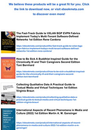 We believe these products will be a great fit for you. Click
the link to download now, or visit ebookmeta.com
to discover even more!
The Fast-Track Guide to VXLAN BGP EVPN Fabrics
Implement Today's Multi-Tenant Software-Defined
Networks 1st Edition Rene Cardona
https://ebookmeta.com/product/the-fast-track-guide-to-vxlan-bgp-
evpn-fabrics-implement-todays-multi-tenant-software-defined-
networks-1st-edition-rene-cardona/
How to Be Sick A Buddhist Inspired Guide for the
Chronically Ill and Their Caregivers Second Edition
Toni Bernhard
https://ebookmeta.com/product/how-to-be-sick-a-buddhist-inspired-
guide-for-the-chronically-ill-and-their-caregivers-second-
edition-toni-bernhard/
Collecting Qualitative Data A Practical Guide to
Textual Media and Virtual Techniques 1st Edition
Virginia Braun
https://ebookmeta.com/product/collecting-qualitative-data-a-
practical-guide-to-textual-media-and-virtual-techniques-1st-
edition-virginia-braun/
International Aspects of Recent Phenomena in Media and
Culture (2022) 1st Edition Martin A. M. Gansinger
https://ebookmeta.com/product/international-aspects-of-recent-
phenomena-in-media-and-culture-2022-1st-edition-martin-a-m-
gansinger/
 