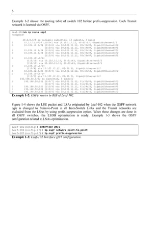 6
Example 1-2 shows the routing table of switch 102 before prefix-suppression. Each Transit
network is learned via OSPF.
Leaf-102#sh ip route ospf
<snipped>
10.0.0.0/8 is variably subnetted, 12 subnets, 2 masks
O 10.12.11.0/24 [110/4] via 10.102.12.12, 00:32:53, GigabitEthernet0/2
O 10.101.11.0/24 [110/6] via 10.102.12.12, 00:33:07, GigabitEthernet0/2
[110/6] via 10.102.11.11, 00:33:07, GigabitEthernet0/1
O 10.101.12.0/24 [110/6] via 10.102.12.12, 00:32:53, GigabitEthernet0/2
O 10.103.11.0/24 [110/8] via 10.102.12.12, 00:33:07, GigabitEthernet0/2
[110/8] via 10.102.11.11, 00:33:07, GigabitEthernet0/1
O 10.103.101.0/24
[110/10] via 10.102.12.12, 00:32:43, GigabitEthernet0/2
[110/10] via 10.102.11.11, 00:32:43, GigabitEthernet0/1
O 10.104.101.0/24
[110/9] via 10.102.12.12, 00:33:31, GigabitEthernet0/2
O 10.105.12.0/24 [110/3] via 10.102.12.12, 00:32:53, GigabitEthernet0/2
O 10.105.104.0/24
[110/5] via 10.102.12.12, 00:33:31, GigabitEthernet0/2
192.168.50.0/32 is subnetted, 5 subnets
O 192.168.50.101 [110/7] via 10.102.12.12, 01:30:05, GigabitEthernet0/2
[110/7] via 10.102.11.11, 01:29:25, GigabitEthernet0/1
O 192.168.50.103 [110/9] via 10.102.11.11, 01:29:25, GigabitEthernet0/1
O 192.168.50.104 [110/6] via 10.102.12.12, 01:29:35, GigabitEthernet0/2
O 192.168.50.105 [110/4] via 10.102.12.12, 01:29:45, GigabitEthernet0/2
Example 1-2: OSPF routes in RIB of Leaf-102.
Figure 1-4 shows the LSU packet and LSAs originated by Leaf-102 when the OSPF network
type is changed to Point-to-Point in all Inter-Switch Links and the Transit networks are
excluded from the LSAs by using prefix-suppression option. When these changes are done in
all OSPF switches, the LSDB optimization is ready. Example 1-3 shows the OSPF
configuration related to LSAs optimization.
Leaf-102(config)# interface g0/1
Leaf-102(config-if)# ip ospf network point-to-point
Leaf-102(config-if)# ip ospf prefix-suppression
Example 1-3: Leaf-102 Interface g0/1 configuration.
 