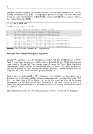 8
Example 1-5 shows that there are no Transit networks after the prefix-suppression in Leaf-102
Routing Information Base (RIB). The highlighted portion of example 1-5 shows that even
though the local Transit networks and related IP addresses are hidden from adjacent switches,
they still exist in the local RIB.
Leaf-102#sh ip route ospf
<snipped>
Gateway of last resort is not set
10.0.0.0/8 is variably subnetted, 4 subnets, 2 masks
C 10.102.11.0/24 is directly connected, GigabitEthernet0/1
L 10.102.11.102/32 is directly connected, GigabitEthernet0/1
C 10.102.12.0/24 is directly connected, GigabitEthernet0/2
L 10.102.12.102/32 is directly connected, GigabitEthernet0/2
192.168.50.0/32 is subnetted, 5 subnets
O 192.168.50.101 [110/7] via 10.102.12.12, 00:28:15, GigabitEthernet0/2
[110/7] via 10.102.11.11, 00:27:55, GigabitEthernet0/1
C 192.168.50.102 is directly connected, Loopback50
O 192.168.50.103 [110/9] via 10.102.11.11, 00:27:55, GigabitEthernet0/1
O 192.168.50.104 [110/6] via 10.102.12.12, 00:28:05, GigabitEthernet0/2
O 192.168.50.105 [110/4] via 10.102.12.12, 00:28:05, GigabitEthernet0/2
Example 1-5: Switch 102 Interface g0/1 configuration.
Shortest-Path First (SPF)/Dijkstra Algorithm
Dijkstra/SPF algorithm is used for calculating a Shortest-Path Tree (SPT) topology in OSPF
Area. A router starts the process by setting itself as a root of the tree. At the first stage, the
router builds a Shortest-Path Tree between routers by using the Type-1 Link Description
(point-to-point) which describes links to neighbor routers in Router LSA. When the Shortest-
Path Tree is formed, the router calculates the distance to subnets connected to each router by
using the Link Type-3 (Stub) Link Description in Router LSA.
Routers have two lists related to SPT calculation. The Candidate List (also known as a
Tentative List) is the list that includes all routers that are currently examined by the router. The
Tree List (also called Path or Known List) is the list, which includes all the routers
participating in a final Shortest-Path Tree. In addition, a Link State Database (LSDB) is a
source from where the information is pulled to calculation and actually it is sometimes called
the Unknown List.
The next section describes the SPT calculation process from the switch Leaf-102 perspective.
 