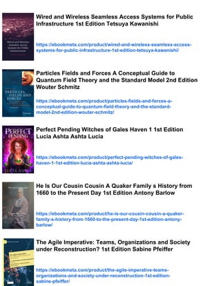 Wired and Wireless Seamless Access Systems for Public
Infrastructure 1st Edition Tetsuya Kawanishi
https://ebookmeta.com/product/wired-and-wireless-seamless-access-
systems-for-public-infrastructure-1st-edition-tetsuya-kawanishi/
Particles Fields and Forces A Conceptual Guide to
Quantum Field Theory and the Standard Model 2nd Edition
Wouter Schmitz
https://ebookmeta.com/product/particles-fields-and-forces-a-
conceptual-guide-to-quantum-field-theory-and-the-standard-
model-2nd-edition-wouter-schmitz/
Perfect Pending Witches of Gales Haven 1 1st Edition
Lucia Ashta Ashta Lucia
https://ebookmeta.com/product/perfect-pending-witches-of-gales-
haven-1-1st-edition-lucia-ashta-ashta-lucia/
He Is Our Cousin Cousin A Quaker Family s History from
1660 to the Present Day 1st Edition Antony Barlow
https://ebookmeta.com/product/he-is-our-cousin-cousin-a-quaker-
family-s-history-from-1660-to-the-present-day-1st-edition-antony-
barlow/
The Agile Imperative: Teams, Organizations and Society
under Reconstruction? 1st Edition Sabine Pfeiffer
https://ebookmeta.com/product/the-agile-imperative-teams-
organizations-and-society-under-reconstruction-1st-edition-
sabine-pfeiffer/
 