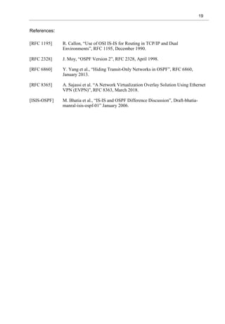 19
References:
[RFC 1195] R. Callon, “Use of OSI IS-IS for Routing in TCP/IP and Dual
Environments”, RFC 1195, December 1990.
[RFC 2328] J. Moy, “OSPF Version 2”, RFC 2328, April 1998.
[RFC 6860] Y. Yang et al., “Hiding Transit-Only Networks in OSPF”, RFC 6860,
January 2013.
[RFC 8365] A. Sajassi et al. “A Network Virtualization Overlay Solution Using Ethernet
VPN (EVPN)”, RFC 8363, March 2018.
[ISIS-OSPF] M. Bhatia et al., “IS-IS and OSPF Difference Discussion”, Draft-bhatia-
manral-isis-ospf-01” January 2006.
 