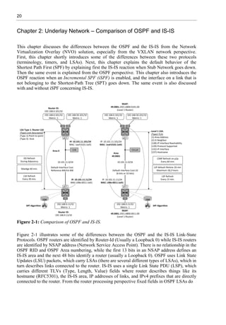 20
Chapter 2: Underlay Network – Comparison of OSPF and IS-IS
This chapter discusses the differences between the OSPF and the IS-IS from the Network
Virtualization Overlay (NVO) solution, especially from the VXLAN network perspective.
First, this chapter shortly introduces some of the differences between these two protocols
(terminology, timers, and LSAs). Next, this chapter explains the default behavior of the
Shortest Path First (SPF) by explaining first the IS-IS reaction when Stub Network goes down.
Then the same event is explained from the OSPF perspective. This chapter also introduces the
OSPF reaction when an Incremental SPF (iSPF) is enabled, and the interface on a link that is
not belonging to the Shortest-Path Tree (SPT) goes down. The same event is also discussed
with and without iSPF concerning IS-IS.
Figure 2-1: Comparison of OSPF and IS-IS.
Figure 2-1 illustrates some of the differences between the OSPF and the IS-IS Link-State
Protocols. OSPF routers are identified by Router-Id (Usually a Loopback 0) while IS-IS routers
are identified by NSAP address (Network Service Access Point). There is no relationship in the
OSPF RID and OSPF Area numbering, while the first 13 bits in an NSAP address defines an
IS-IS area and the next 48 bits identify a router (usually a Loopback 0). OSPF uses Link State
Updates (LSU) packets, which carry LSAs (there are several different types of LSAs), which in
turn describes links connected to the router. IS-IS uses a single Link State PDU (LSP), which
carries different TLVs (Type, Length, Value) fields where router describes things like its
hostname (RFC5301), the IS-IS area, IP addresses of links, and IPv4 prefixes that are directly
connected to the router. From the router processing perspective fixed fields in OSPF LSAs do
 