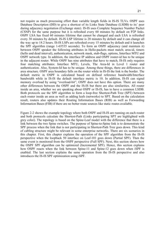21
not require as much processing effort than variable length fields in IS-IS TLVs. OSPF uses
Database Description (DD) to give a shortcut of its Links State Database (LSDB) to its’ peer
during adjacency negotiation (Exchange state). IS-IS uses Complete Sequence Number Packet
(CSNP) for the same purpose but it is refreshed every 60 minutes by default on P2P links.
OSPF LSA has fixed 60 minutes lifetime that cannot be changed and each LSA is refreshed
every 30 minutes by default. IS-IS LSP lifetime is 20 minutes by default and it can change all
the way up to 18.2 hours. IS-IS LSPs are refreshed every 15 minutes by default and it launches
the SPF algorithm (range 1-65535 seconds). To form an OSPF adjacency (and maintain it)
between OSPF speaker the following attributes in Hello-packets must match; area-id, timers
(hello and dead interval), authentication, network mask, stub-flags, options, Interface MTU and
OSPF network type. In addition, the interface IP address and OSPF router-id has to be unique
in the adjacent router. While OSPF has nine attributes that have to match, IS-IS only requires
four matching attributes: Interface MTU, Levels, The Area-Id in Level 1 router and
authentication. Also, System-Id has to be unique. Among these things, there are differences in
area structure. OSPF area boundary falls on the router while in IS-IS the link is the border. The
default metric in OSPF is calculated based on defined reference bandwidth/Interface
bandwidth while in IS-IS the default interface metric is 10. In addition, IS-IS can signal
memory overload by using “overload-bit”, OSPF does not have this option. There are many
other differences between the OSPF and the IS-IS but there are also similarities. All router
inside an area, whether we are speaking about OSPF or IS-IS, has to have a common LSDB.
Both protocols use the SPF algorithm to form a loop-free Shortest-Path Tree (SPT) between
each router inside an area as well as adding leafs (networks) to SPT. Based on the calculation
result, routers also updates their Routing Information Bases (RIB) as well as Forwarding
Information Bases (FIB) if there are no better route sources like static routes available.
Figure 2-2 shows the example topology where both OSPF and IS-IS are running on each router
and both protocols calculate the Shortest-Path (Links participating SPT are highlighted with
grey color). The topology is based on the Spine-Leaf model with the difference that there is a
link between the two Spine switches. The purpose of Spine-to-Spine link is to demonstrate the
SPF process when the link that is not participating in Shortest-Path Tree goes down. This kind
of cabling structure might be relevant in some enterprise networks. There are six scenarios in
this chapter. First, this chapter explains the operation of the SPF algorithm from the IS-IS
perspective when the loopback 50 interface on Leaf-101 goes down (Partial SPF). Then the
same event is monitored from the OSPF perspective (Full SPF). Next, this section shows how
the OSPF SPF algorithm can be optimized (Incremental SPF). Hence, this section explains
how OSPF reacts when the link between Spine-11 and Spine-12 goes down when iSPF is
enabled. The last section explains the same operation from the IS-IS perspective and also
introduces the IS-IS SPF optimization using iSPF.
 