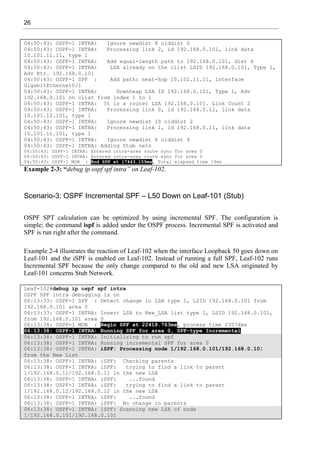 26
04:50:43: OSPF-1 INTRA: Ignore newdist 8 olddist 0
04:50:43: OSPF-1 INTRA: Processing link 2, id 192.168.0.101, link data
10.101.11.11, type 1
04:50:43: OSPF-1 INTRA: Add equal-length path to 192.168.0.101, dist 6
04:50:43: OSPF-1 INTRA: LSA already on the clist LSID 192.168.0.101, Type 1,
Adv Rtr. 192.168.0.101
04:50:43: OSPF-1 SPF : Add path: next-hop 10.102.11.11, interface
GigabitEthernet0/1
04:50:43: OSPF-1 INTRA: Downheap LSA ID 192.168.0.101, Type 1, Adv
192.168.0.101 on clist from index 1 to 1
04:50:43: OSPF-1 INTRA: It is a router LSA 192.168.0.101. Link Count 2
04:50:43: OSPF-1 INTRA: Processing link 0, id 192.168.0.12, link data
10.101.12.101, type 1
04:50:43: OSPF-1 INTRA: Ignore newdist 10 olddist 2
04:50:43: OSPF-1 INTRA: Processing link 1, id 192.168.0.11, link data
10.101.11.101, type 1
04:50:43: OSPF-1 INTRA: Ignore newdist 8 olddist 4
04:50:43: OSPF-1 INTRA: Adding Stub nets
04:50:43: OSPF-1 INTRA: Entered intra-area route sync for area 0
04:50:43: OSPF-1 INTRA: Entered intra-area route sync for area 0
04:50:43: OSPF-1 MON : End SPF at 17443.159ms, Total elapsed time 14ms
Example 2-3: “debug ip ospf spf intra” on Leaf-102.
Scenario-3: OSPF Incremental SPF – L50 Down on Leaf-101 (Stub)
OSPF SPT calculation can be optimized by using incremental SPF. The configuration is
simple; the command ispf is added under the OSPF process. Incremental SPF is activated and
SPF is run right after the command.
Example 2-4 illustrates the reaction of Leaf-102 when the interface Loopback 50 goes down on
Leaf-101 and the iSPF is enabled on Leaf-102. Instead of running a full SPF, Leaf-102 runs
Incremental SPF because the only change compared to the old and new LSA originated by
Leaf-101 concerns Stub Network.
Leaf-102#debug ip ospf spf intra
OSPF SPF intra debugging is on
06:13:33: OSPF-1 SPF : Detect change in LSA type 1, LSID 192.168.0.101 from
192.168.0.101 area 0
06:13:33: OSPF-1 INTRA: Insert LSA to New_LSA list type 1, LSID 192.168.0.101,
from 192.168.0.101 area 0
06:13:38: OSPF-1 MON : Begin SPF at 22418.763ms, process time 23574ms
06:13:38: OSPF-1 INTRA: Running SPF for area 0, SPF-type Incremental
06:13:38: OSPF-1 INTRA: Initializing to run spf
06:13:38: OSPF-1 INTRA: Running incremental SPF for area 0
06:13:38: OSPF-1 INTRA: iSPF: Processing node 1/192.168.0.101/192.168.0.101
from the New List
06:13:38: OSPF-1 INTRA: iSPF: Checking parents
06:13:38: OSPF-1 INTRA: iSPF: trying to find a link to parent
1/192.168.0.11/192.168.0.11 in the new LSA
06:13:38: OSPF-1 INTRA: iSPF: ...found
06:13:38: OSPF-1 INTRA: iSPF: trying to find a link to parent
1/192.168.0.12/192.168.0.12 in the new LSA
06:13:38: OSPF-1 INTRA: iSPF: ...found
06:13:38: OSPF-1 INTRA: iSPF: No change in parents
06:13:38: OSPF-1 INTRA: iSPF: Scanning new LSA of node
1/192.168.0.101/192.168.0.101
 