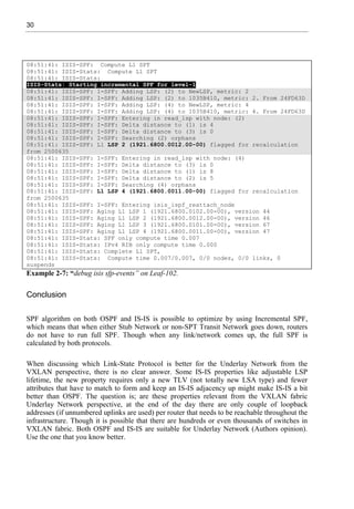 30
08:51:41: ISIS-SPF: Compute L1 SPT
08:51:41: ISIS-Stats: Compute L1 SPT
08:51:41: ISIS-Stats:
ISIS-Stats: Starting incremental SPF for level-1
08:51:41: ISIS-SPF: I-SPF: Adding LSP: (2) to NewLSP, metric: 2
08:51:41: ISIS-SPF: I-SPF: Adding LSP: (2) to 1035B410, metric: 2. From 24FD63D
08:51:41: ISIS-SPF: I-SPF: Adding LSP: (4) to NewLSP, metric: 4
08:51:41: ISIS-SPF: I-SPF: Adding LSP: (4) to 1035B410, metric: 4. From 24FD63D
08:51:41: ISIS-SPF: I-SPF: Entering in read_lsp with node: (2)
08:51:41: ISIS-SPF: I-SPF: Delta distance to (1) is 4
08:51:41: ISIS-SPF: I-SPF: Delta distance to (3) is 0
08:51:41: ISIS-SPF: I-SPF: Searching (2) orphans
08:51:41: ISIS-SPF: L1 LSP 2 (1921.6800.0012.00-00) flagged for recalculation
from 2500635
08:51:41: ISIS-SPF: I-SPF: Entering in read_lsp with node: (4)
08:51:41: ISIS-SPF: I-SPF: Delta distance to (3) is 0
08:51:41: ISIS-SPF: I-SPF: Delta distance to (1) is 8
08:51:41: ISIS-SPF: I-SPF: Delta distance to (2) is 5
08:51:41: ISIS-SPF: I-SPF: Searching (4) orphans
08:51:41: ISIS-SPF: L1 LSP 4 (1921.6800.0011.00-00) flagged for recalculation
from 2500635
08:51:41: ISIS-SPF: I-SPF: Entering isis_ispf_reattach_node
08:51:41: ISIS-SPF: Aging L1 LSP 1 (1921.6800.0102.00-00), version 44
08:51:41: ISIS-SPF: Aging L1 LSP 2 (1921.6800.0012.00-00), version 46
08:51:41: ISIS-SPF: Aging L1 LSP 3 (1921.6800.0101.00-00), version 67
08:51:41: ISIS-SPF: Aging L1 LSP 4 (1921.6800.0011.00-00), version 47
08:51:41: ISIS-Stats: SPF only compute time 0.007
08:51:41: ISIS-Stats: IPv4 RIB only compute time 0.000
08:51:41: ISIS-Stats: Complete L1 SPT,
08:51:41: ISIS-Stats: Compute time 0.007/0.007, 0/0 nodes, 0/0 links, 0
suspends
Example 2-7: “debug isis sfp-events” on Leaf-102.
Conclusion
SPF algorithm on both OSPF and IS-IS is possible to optimize by using Incremental SPF,
which means that when either Stub Network or non-SPT Transit Network goes down, routers
do not have to run full SPF. Though when any link/network comes up, the full SPF is
calculated by both protocols.
When discussing which Link-State Protocol is better for the Underlay Network from the
VXLAN perspective, there is no clear answer. Some IS-IS properties like adjustable LSP
lifetime, the new property requires only a new TLV (not totally new LSA type) and fewer
attributes that have to match to form and keep an IS-IS adjacency up might make IS-IS a bit
better than OSPF. The question is; are these properties relevant from the VXLAN fabric
Underlay Network perspective, at the end of the day there are only couple of loopback
addresses (if unnumbered uplinks are used) per router that needs to be reachable throughout the
infrastructure. Though it is possible that there are hundreds or even thousands of switches in
VXLAN fabric. Both OSPF and IS-IS are suitable for Underlay Network (Authors opinion).
Use the one that you know better.
 