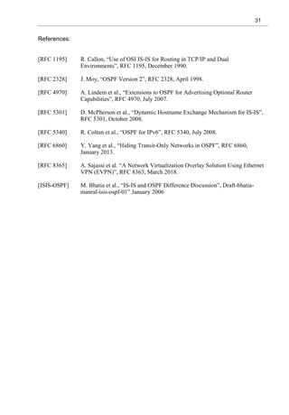 31
References:
[RFC 1195] R. Callon, “Use of OSI IS-IS for Routing in TCP/IP and Dual
Environments”, RFC 1195, December 1990.
[RFC 2328] J. Moy, “OSPF Version 2”, RFC 2328, April 1998.
[RFC 4970] A. Lindem et al., “Extensions to OSPF for Advertising Optional Router
Capabilities”, RFC 4970, July 2007.
[RFC 5301] D. McPherson et al., “Dynamic Hostname Exchange Mechanism for IS-IS”,
RFC 5301, October 2008.
[RFC 5340] R. Coltun et al., “OSPF for IPv6”, RFC 5340, July 2008.
[RFC 6860] Y. Yang et al., “Hiding Transit-Only Networks in OSPF”, RFC 6860,
January 2013.
[RFC 8365] A. Sajassi et al. “A Network Virtualization Overlay Solution Using Ethernet
VPN (EVPN)”, RFC 8363, March 2018.
[ISIS-OSPF] M. Bhatia et al., “IS-IS and OSPF Difference Discussion”, Draft-bhatia-
manral-isis-ospf-01” January 2006
 