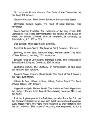 Circumcisionis Domini Festum. The Feast of the Circumcision of
Our Lord, 1st January.
Clausum Paschae. The Close of Easter, or Sunday after Easter.
Clementis, Festum Sancti. The Feast of Saint Clement, 23rd
November.
Crucis Sanctae Exaltatio. The Exaltation of the Holy Cross, 14th
September. This Feast commemorated the raising of the Cross on
which Our Saviour suffered, after its Invention, or Discovery, by
Saint Helena, A.D. 307 or 325.
Dies Sabbati. The Sabbath day, Saturday.
Dunstani, Festum Sancti. The Feast of Saint Dunstan, 19th May.
Edmond, le jour Seint; Edmundi Regis, Festum Sancti. The Feast
of Saint Edmund, the King, 20th November.
Edwardi Regis et Confessoris, Translatio Sancti. The Translation of
Saint Edward, King and Confessor, 13th October.
Epiphania Domini. The Epiphany, or Manifestation, of Our Lord,
6th January. See Tiphayne.
Gregorii Papae, Festum (Dies) Sancti. The Feast of Saint Gregory,
the Pope, 12th March.
Hillarie, la Sent; Hillere, la Seint; Hillarii, Festum Sancti. The Feast
of Saint Hillary, 13th January.
Hippolyti Martyris, Natale Sancti. The Nativity of Saint Hippolytus,
the Martyr, 13th and 22nd August; there having been two Martyrs of
this name.
Indictio. A given year of the Indiction; so called from the Edicts of
the Roman Emperors; for as one such Edict was supposed to appear
every fifteen years, the years were reckoned by their distance from
the last Indiction. This mode of reckoning was employed, at Rome
 
