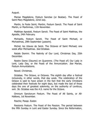 August.
Mariae Magdalene, Festum Sanctae (or Beatae). The Feast of
Saint Mary Magdalene, 22nd July.
Martin, la Feste Seint; Martini, Festum Sancti. The Feast of Saint
Martin, or Martinmas, 11th November.
Matthiae Apostoli, Festum Sancti. The Feast of Saint Matthias, the
Apostle, 24th February.
Michaelis, Festum Sancti. The Feast of Saint Michael, or
Michaelmas, 29th September (passim).
Michel, les Utaves de Seint. The Octaves of Saint Michael; one
week after Michaelmas. See Octabae.
Natale Domini. The Nativity of Our Lord, Christmas Day, 25th
December.
Nostre Dame (Daume) en Quarenne. (The Feast of) Our Lady in
Lent; Lady Day, or the Feast of the Annunciation. See Mariae,
Festum Annuntiationis.
Nowel. Christmas.
Octabae. The Octave, or Octaves. The eighth day after a festival
inclusively, in other words, that day week. The celebration of the
Octave is said to have arisen in the fact that the early Christians
celebrated their festivals for eight days, but made the last of those
days the one of greatest solemnity, on the authority of Leviticus,
xxiii. 36. Octabas was the A.S. name for the Octave.
Omnium Sanctorum Festum. The Feast of All Saints, or All-
Hallows, 1st November.
Pasche; Pasqe. Easter.
Passionis Festum. The Feast of the Passion. The period between
the fifth Sunday in Lent and Easter Sunday. Since the Reformation,
 