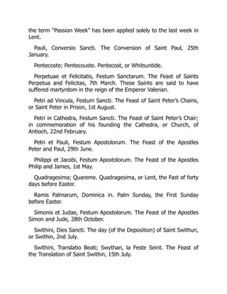 the term “Passion Week” has been applied solely to the last week in
Lent.
Pauli, Conversio Sancti. The Conversion of Saint Paul, 25th
January.
Pentecoste; Pentecouste. Pentecost, or Whitsuntide.
Perpetuae et Felicitatis, Festum Sanctarum. The Feast of Saints
Perpetua and Felicitas, 7th March. These Saints are said to have
suffered martyrdom in the reign of the Emperor Valerian.
Petri ad Vincula, Festum Sancti. The Feast of Saint Peter’s Chains,
or Saint Peter in Prison, 1st August.
Petri in Cathedra, Festum Sancti. The Feast of Saint Peter’s Chair;
in commemoration of his founding the Cathedra, or Church, of
Antioch, 22nd February.
Petri et Pauli, Festum Apostolorum. The Feast of the Apostles
Peter and Paul, 29th June.
Philippi et Jacobi, Festum Apostolorum. The Feast of the Apostles
Philip and James, 1st May.
Quadragesima; Quareme. Quadragesima, or Lent, the Fast of forty
days before Easter.
Ramis Palmarum, Dominica in. Palm Sunday, the First Sunday
before Easter.
Simonis et Judae, Festum Apostolorum. The Feast of the Apostles
Simon and Jude, 28th October.
Swithini, Dies Sancti. The day (of the Deposition) of Saint Swithun,
or Swithin, 2nd July.
Swithini, Translatio Beati; Swythan, la Feste Seint. The Feast of
the Translation of Saint Swithin, 15th July.
 