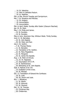 „ 14. St. Valentine.
„ 22. Petri in Cathedra Festum.
„ 24. St. Matthias.
Feb. or Mar. Shrove Tuesday and Carniprivium.
Mar. 7. St. Perpetua and Felicitas.
„ 12. St. Gregory.
„ 25. Annunciation.
„ 25. Annunciation.
Mar. or April. Easter. Sunday after Easter (Clausum Paschae).
Apr. 25. St. Mark.
May 1. St. Philip and James.
„ 19. St. Dunstan.
„ 19. St. Dunstan.
May or June. Ascension Day. Whitsun Week. Trinity Sunday.
June 11. St. Barnabas.
„ 24. St. John Baptist.
„ 29. SS. Peter and Paul.
July 2. St. Swithin.
„ 7. St. Thomas Martyr.
„ 11. St. Benedict.
„ 15. Translation of St. Swithin.
„ 22. St. Mary Magdalene.
„ 22. St. Margaret.
„ 25. St. James the Apostle.
Aug. 1. St. Peter at Vincula.
„ 13, 22. St. Hippolyte.
„ 15. Assumption of B. V. M.
„ 24. St. Bartholomew.
„ 29. Beheading of St. John Baptist.
Sept. 8. Nativity of B. V. M.
„ 14. Exaltation of the Cross.
„ 29. St. Michael.
Oct. 13. Translation of Edward the Confessor.
„ 18. St. Luke.
„ 28. SS. Simon and Jude.
Nov. 1. Allhallows.
„ 11. St. Martin.
„ 20. St. Edmund.
„ 23. St. Clement.
Dec. 21. St. Thomas.
„ 25. Christmas Day.
„ 28. Childermas.
 