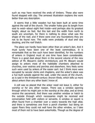 such as may have received the ends of timbers. These also were
found stopped with clay. The annexed illustration explains the work
better than any description.
It seems that a little wooden hut has been built at some time
against the wall of the church. The smaller holes give its length from
east to west—about eight feet inside—and perhaps also its greatest
height, about six feet. But this last and the width from north to
south are uncertain, for there is nothing to show what was the
shape of the roof, and if there were ever any foundations they are
not to be found now. The walls were probably of stud and clay
daubing, and the roof thatch.
The place can hardly have been other than an anker’s den. And it
must surely have been one of the least commodious. It is
remarkable that so few such have been identified, for the numbers
of ankers in England must at one time have been considerable.
There is a good deal about them in the second volume of the new
edition of Mr. Bloxam’s Gothic Architecture, and Mr. Bloxam would
assign to ankers most of the habitable chambers attached to
churches, over vestries and porches and elsewhere. Very likely some
such were used by ankers of the easier sort: but I think more were
occupied by secular clerks and chaplains, and the anker’s place was
a hut built outside against the wall, under the eaves of the church,
as is said in the thirteenth-century Ancren Riwle, which tells us more
about ankers than any other book I know of.
A cell was so placed that the anker need not leave it, either for
worship or for any other reason. There was a window opening
through which he might join in the worship at the altar, and at times
receive the sacrament. And there was another window or hatch to
the outside through which necessaries might be received and
conversation held with visitors or servants. A window or squint is
often found from a chamber over a vestry towards the high altar,
and there is sometimes one from a porch chamber: but being on
upper floors they could not well have the other window, so I take
most of them not to have been ankerholds. Though as the degree of
 