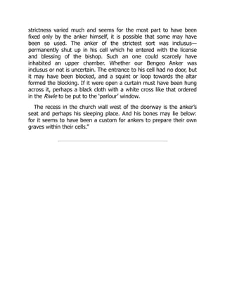 strictness varied much and seems for the most part to have been
fixed only by the anker himself, it is possible that some may have
been so used. The anker of the strictest sort was inclusus—
permanently shut up in his cell which he entered with the license
and blessing of the bishop. Such an one could scarcely have
inhabited an upper chamber. Whether our Bengeo Anker was
inclusus or not is uncertain. The entrance to his cell had no door, but
it may have been blocked, and a squint or loop towards the altar
formed the blocking. If it were open a curtain must have been hung
across it, perhaps a black cloth with a white cross like that ordered
in the Riwle to be put to the ‘parlour’ window.
The recess in the church wall west of the doorway is the anker’s
seat and perhaps his sleeping place. And his bones may lie below:
for it seems to have been a custom for ankers to prepare their own
graves within their cells.”
 