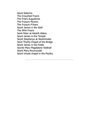 Seynt Katerins
The Crouched Fryers
The Friers Augustines
The Fryours Mynors
The Fryours P’chars
Seynt James in the Wall
The Whit Fryers
Seint Peter at Westm̄ Abbey
Seynt James in the Temple
Seynt Stephenys at Westminster
Seint Thom̄ s Chapel of the Bridge
Seynt James in the Fields
Seynte Mary Magdalene Yeldhall
Seynt Mary Rouncyuale
Seynt Ursula chapel in the Poultry
 