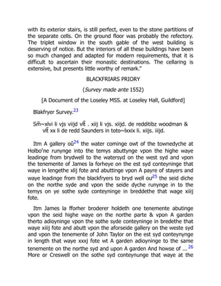 with its exterior stairs, is still perfect, even to the stone partitions of
the separate cells. On the ground floor was probably the refectory.
The triplet window in the south gable of the west building is
deserving of notice. But the interiors of all these buildings have been
so much changed and adapted for modern requirements, that it is
difficult to ascertain their monastic destinations. The cellaring is
extensive, but presents little worthy of remark.”
BLACKFRIARS PRIORY
(Survey made ante 1552)
[A Document of the Loseley MSS. at Loseley Hall, Guildford]
Blakfryer Survey.23
Sm̃⁓xlvi li vjs viijd vlt̃ . xiij li vjs. xiijd. de redditibz woodman &
vlt̃ xx li de redd Saunders in toto⁓lxxix li. xiijs. iiijd.
Itm A gallery oũ24 the water cominge owt of the townedyche at
Holbor
ne runynge into the temys abuttynge vpon the highe waye
leadinge from brydwell to the watersyd on the west syd and vpon
the tenemente of James la forheye on the est syd conteyninge that
waye in lengethe xlij fote and abuttinge vpon A payre of stayers and
waye leadinge from the blackfryers to bryd well oư25 the seid diche
on the northe syde and vpon the seide dyche runynge in to the
temys on ye sothe syde conteyninge in breddethe that wage xiiij
fote.
Itm James la fforher broderer holdeth one tenemente abutinge
vpon the seid highe waye on the northe parte & vpon A garden
therto adioyninge vpon the sothe syde conteyninge in bredethe that
waye xiiij fote and abutt vpon the aforseide gallery on the weste syd
and vpon the tenemente of John Taylor on the est syd conteynynge
in length that waye xxxj fote wt A garden adioyninge to the same
tenemente on the northe syd and upon A garden And howse of ... 26
More or Creswell on the sothe syd conteynunge that waye at the
 