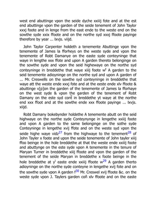 west end abuttinge vpon the seide dyche xxiiij fote and at the est
end abuttinge vpon the garden of the seide tenement of John Taylor
xxxj foote and in lenge from the east ende to the weste end on the
sowthe syde xxix ffoote and on the northe syd xxxj ffoote payinge
therefore by year ... lxvjs. viijd.
John Taylor Carpenter holdeth a tenemente Abuttinge vpon the
tenemente of James la fforheys on the weste syde and vpon the
tenemente of Robt Damanye on the easte syde conteyninge that
waye in lengthe xxx ffote and upon A garden thereto belonginge on
the sowthe syde and vpon the seid highewaye on the northe syd
conteyninge in breddethe that waye xiiij foote wt
A garden to the
seid tenemente adioyninge on the northe syd and upon A garden of
... Mr. Creswells on the sowthe syd conteyninge in breddethe that
waye att the weste ende xxxj fote and at the eeste ende xlv ffoote &
abuttinge v[p]on the garden of the tenemente of James la fforhaye
on the west syde & vpon the garden of the tenement of Robt
Damany on the este syd cont̃ in breddethe yt waye at the northe
end xxx ffoot and at the sowthe ende xxx ffoote payinge ... lxvjs.
xiijd.
Robt Damany bokebynder holdethe A tenemente abutt on the seid
highwaye on the northe syde Conteynynge in lengethe xxiiij foote
and vpon A garden to the same belonginge on the sothe syde
Conteyninge in lengethe xvij ffote and on the weste syd vpon the
seide highe waye vidz27 from the highwaye to the tenement28 of
John Tayler x foote and upon the seide tenemente of John tayler xiiij
ffoo beinge in the hole breddethe at that the weste ende xxiiij foote
and abuttynge on the este syde vpon A tenemente in the tenure of
Maryan Turner in breddethe xiiij ffoote and vpon the garden of the
tenement of the seide Maryan in breddethe x foote beinge in the
hole breddethe at yl
easte ende xxiiij ffoote w29 A garden therto
adioyninge on the northe syde conteyne in lengethe xvij fote and on
the sowthe syde vpon A garden f30 Mr. Creswel xvij ffoote &c. on the
weste syde vpon J. Taylers garden coñ xlv ffoote and on the easte
 