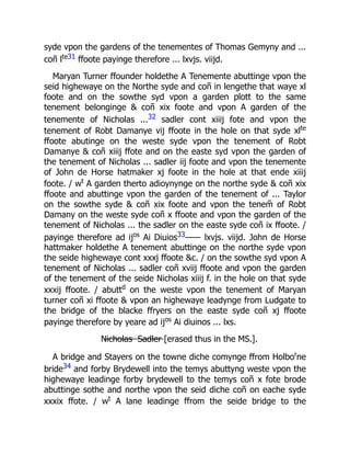 syde vpon the gardens of the tenementes of Thomas Gemyny and ...
coñ lte31 ffoote payinge therefore ... lxvjs. viijd.
Maryan Turner ffounder holdethe A Tenemente abuttinge vpon the
seid highewaye on the Northe syde and coñ in lengethe that waye xl
foote and on the sowthe syd vpon a garden plott to the same
tenement belonginge & coñ xix foote and vpon A garden of the
tenemente of Nicholas ...32 sadler cont xiiij fote and vpon the
tenement of Robt Damanye vij ffoote in the hole on that syde xlte
ffoote abutinge on the weste syde vpon the tenement of Robt
Damanye & coñ xiiij ffote and on the easte syd vpon the garden of
the tenement of Nicholas ... sadler iij foote and vpon the tenemente
of John de Horse hatmaker xj foote in the hole at that ende xiiij
foote. / wt
A garden therto adioynynge on the northe syde & coñ xix
ffoote and abuttinge vpon the garden of the tenement of ... Taylor
on the sowthe syde & coñ xix foote and vpon the tenem̃ of Robt
Damany on the weste syde coñ x ffoote and vpon the garden of the
tenement of Nicholas ... the sadler on the easte syde coñ ix ffoote. /
payinge therefore ad ijos
Ai Diuios33—— lxvjs. viijd. John de Horse
hattmaker holdethe A tenement abuttinge on the northe syde vpon
the seide highewaye cont xxxj ffoote &c. / on the sowthe syd vpon A
tenement of Nicholas ... sadler coñ xviij ffoote and vpon the garden
of the tenement of the seide Nicholas xiiij f. in the hole on that syde
xxxij ffoote. / abuttd
on the weste vpon the tenement of Maryan
turner coñ xi ffoote & vpon an highewaye leadynge from Ludgate to
the bridge of the blacke ffryers on the easte syde coñ xj ffoote
payinge therefore by yeare ad ijos
Ai diuinos ... lxs.
N̶i̶c̶h̶o̶l̶a̶s̶ ̶ ̶S̶a̶d̶l̶e̶r̶ [erased thus in the MS.].
A bridge and Stayers on the towne diche comynge ffrom Holbor
ne
bride34 and forby Brydewell into the temys abuttyng weste vpon the
highewaye leadinge forby brydewell to the temys coñ x fote brode
abuttinge sothe and northe vpon the seid diche coñ on eache syde
xxxix ffote. / wt
A lane leadinge ffrom the seide bridge to the
 