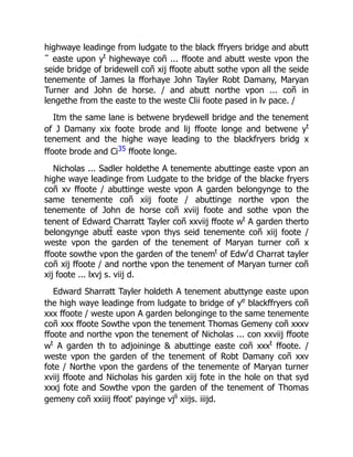 highwaye leadinge from ludgate to the black ffryers bridge and abutt
˜ easte upon yt
highewaye coñ ... ffoote and abutt weste vpon the
seide bridge of bridewell coñ xij ffoote abutt sothe vpon all the seide
tenemente of James la fforhaye John Tayler Robt Damany, Maryan
Turner and John de horse. / and abutt northe vpon ... coñ in
lengethe from the easte to the weste Clii foote pased in lv pace. /
Itm the same lane is betwene brydewell bridge and the tenement
of J Damany xix foote brode and lij ffoote longe and betwene yt
tenement and the highe waye leading to the blackfryers bridg x
ffoote brode and Ci35 ffoote longe.
Nicholas ... Sadler holdethe A tenemente abuttinge easte vpon an
highe waye leadinge from Ludgate to the bridge of the blacke fryers
coñ xv ffoote / abuttinge weste vpon A garden belongynge to the
same tenemente coñ xiij foote / abuttinge northe vpon the
tenemente of John de horse coñ xviij foote and sothe vpon the
tenent of Edward Charratt Tayler coñ xxviij ffoote wt
A garden therto
belongynge abutt̃ easte vpon thys seid tenemente coñ xiij foote /
weste vpon the garden of the tenement of Maryan turner coñ x
ffoote sowthe vpon the garden of the tenemt
of Edwr
d Charrat tayler
coñ xij ffoote / and northe vpon the tenement of Maryan turner coñ
xij foote ... lxvj s. viij d.
Edward Sharratt Tayler holdeth A tenement abuttynge easte upon
the high waye leadinge from ludgate to bridge of ye
blackffryers coñ
xxx ffoote / weste upon A garden belonginge to the same tenemente
coñ xxx ffoote Sowthe vpon the tenement Thomas Gemeny coñ xxxv
ffoote and northe vpon the tenement of Nicholas ... con xxviij ffoote
wt
A garden th to adjoininge & abuttinge easte coñ xxxt
ffoote. /
weste vpon the garden of the tenement of Robt Damany coñ xxv
fote / Northe vpon the gardens of the tenemente of Maryan turner
xviij ffoote and Nicholas his garden xiij fote in the hole on that syd
xxxj fote and Sowthe vpon the garden of the tenement of Thomas
gemeny coñ xxiiij ffoot‘ payinge vjli
xiijs. iiijd.
 
