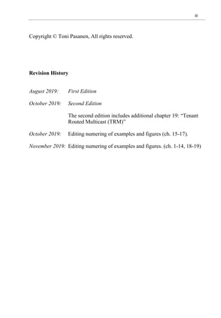iii
Copyright © Toni Pasanen, All rights reserved.
Revision History
August 2019: First Edition
October 2019: Second Edition
The second edition includes additional chapter 19: “Tenant
Routed Multicast (TRM)”
October 2019: Editing numering of examples and figures (ch. 15-17).
November 2019: Editing numering of examples and figures. (ch. 1-14, 18-19)
 