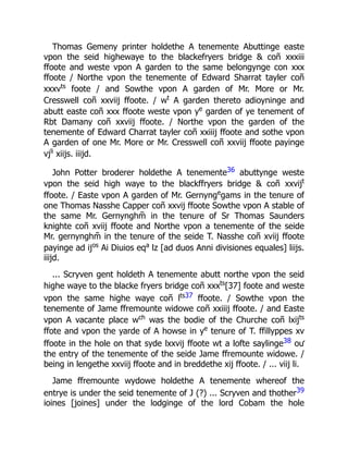 Thomas Gemeny printer holdethe A tenemente Abuttinge easte
vpon the seid highewaye to the blackefryers bridge & coñ xxxiii
ffoote and weste vpon A garden to the same belongynge con xxx
ffoote / Northe vpon the tenemente of Edward Sharrat tayler coñ
xxxvts
foote / and Sowthe vpon A garden of Mr. More or Mr.
Cresswell coñ xxviij ffoote. / wt
A garden thereto adioyninge and
abutt easte coñ xxx ffoote weste vpon ye
garden of ye tenement of
Rbt Damany coñ xxviij ffoote. / Northe vpon the garden of the
tenemente of Edward Charrat tayler coñ xxiiij ffoote and sothe vpon
A garden of one Mr. More or Mr. Cresswell coñ xxviij ffoote payinge
vjli
xiijs. iiijd.
John Potter broderer holdethe A tenemente36 abuttynge weste
vpon the seid high waye to the blackffryers bridge & coñ xxvijt
ffoote. / Easte vpon A garden of Mr. Gernynge
gams in the tenure of
one Thomas Nasshe Capper coñ xxvij ffoote Sowthe vpon A stable of
the same Mr. Gernynghm̃ in the tenure of Sr Thomas Saunders
knighte coñ xviij ffoote and Northe vpon a tenemente of the seide
Mr. gernynghm̃ in the tenure of the seide T. Nasshe coñ xviij ffoote
payinge ad ijos
Ai Diuios eqa
lz [ad duos Anni divisiones equales] liijs.
iiijd.
... Scryven gent holdeth A tenemente abutt northe vpon the seid
highe waye to the blacke fryers bridge coñ xxxts
[37] foote and weste
vpon the same highe waye coñ lts37 ffoote. / Sowthe vpon the
tenemente of Jame ffremounte widowe coñ xxiiij ffoote. / and Easte
vpon A vacante place wch
was the bodie of the Churche coñ lxijts
ffote and vpon the yarde of A howse in ye
tenure of T. ffillyppes xv
ffoote in the hole on that syde lxxvij ffoote wt a lofte saylinge38 oư
the entry of the tenemente of the seide Jame ffremounte widowe. /
being in lengethe xxviij ffoote and in breddethe xij ffoote. / ... viij li.
Jame ffremounte wydowe holdethe A tenemente whereof the
entrye is under the seid tenemente of J (?) ... Scryven and thother39
ioines [joines] under the lodginge of the lord Cobam the hole
 