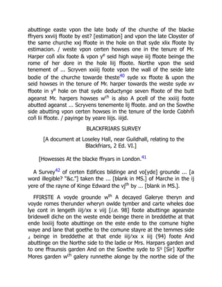 abuttinge easte vpon the late body of the churche of the blacke
ffryers xxviij ffoote by est? [estimation] and vpon the late Cloyster of
the same churche xxj ffoote in the hole on that syde xlix ffoote by
estimacion. / weste vpon certen howses one in the tenure of Mr.
Harper coñ xlix foote & vpon ye
seid high waye iiij ffoote beinge the
rome of her dore in the hole liij ffoote. Northe vpon the seid
tenement of ... Scryven xxiiij foote vpon the wall of the seide late
bodie of the churche towarde theste40 syde xx ffoote & upon the
seid howses in the tenure of Mr. harper towards the weste syde xv
ffoote in ye
hole on that syde deductynge seven ffoote of the butt
ageanst Mr. harpers howses wch
is also A pcell of the xxiiij foote
abutted ageanst ... Scryvens tenemente lij ffoote. and on the Sowthe
side abutting vpon certen howses in the tenure of the lorde Cobhm̃
coñ lii ffoote. / payinge by yeare liijs. iiijd.
BLACKFRIARS SURVEY
[A document at Loseley Hall, near Guildhall, relating to the
Blackfriars, 2 Ed. VI.]
[Howesses At the blacke ffryars in London.41
A Survey42 of certen Edifices bildinge and vo[yde] grounde ... [a
word illegible? “&c.”] taken the ... [blank in MS.] of Marche in the ij
yere of the rayne of Kinge Edward the vjth
by ... [blank in MS.].
FFIRSTE A voyde grounde wth
A decayed Galerye theryn and
voyde romes therunder wheryn owlde tymber and carte wheles doe
lye cont in lengeth iiij ∕ xx x viij [i.e. 98] foote abuttinge ageanste
bridewell diche on the weste ende beinge there in breddethe at that
ende lxxiiij foote abuttinge on the este ende to the comune highe
waye and lane that goethe to the comune stayre at the temmes side
⁁ beinge in breddethe at that ende iiij ∕ xx x iiij (94) foote And
abuttinge on the Northe side to the ladie or Mrs. Harpars garden and
to one ffraunsis garden And on the Sowthe syde to Sꝰ [Sir] Xpoffer
Mores garden wch
galery runnethe alonge by the northe side of the
 
