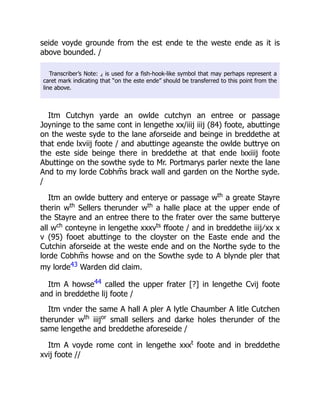 seide voyde grounde from the est ende te the weste ende as it is
above bounded. /
Transcriber’s Note: ⁁ is used for a fish-hook-like symbol that may perhaps represent a
caret mark indicating that “on the este ende” should be transferred to this point from the
line above.
Itm Cutchyn yarde an owlde cutchyn an entree or passage
Joyninge to the same cont in lengethe xx/iiij iiij (84) foote, abuttinge
on the weste syde to the lane aforseide and beinge in breddethe at
that ende lxviij foote / and abuttinge ageanste the owlde buttrye on
the este side beinge there in breddethe at that ende lxxiiij foote
Abuttinge on the sowthe syde to Mr. Portmarys parler nexte the lane
And to my lorde Cobhm̃s brack wall and garden on the Northe syde.
/
Itm an owlde buttery and enterye or passage wth
a greate Stayre
therin wth
Sellers therunder wth
a halle place at the upper ende of
the Stayre and an entree there to the frater over the same butterye
all wch
conteyne in lengethe xxxvts
ffoote / and in breddethe iiij ∕ xx x
v (95) fooet abuttinge to the cloyster on the Easte ende and the
Cutchin aforseide at the weste ende and on the Northe syde to the
lorde Cobhm̃s howse and on the Sowthe syde to A blynde pler that
my lorde43 Warden did claim.
Itm A howse44 called the upper frater [?] in lengethe Cvij foote
and in breddethe lij foote /
Itm vnder the same A hall A pler A lytle Chaumber A litle Cutchen
therunder wth
iiijor
small sellers and darke holes therunder of the
same lengethe and breddethe aforeseide /
Itm A voyde rome cont in lengethe xxxt
foote and in breddethe
xvij foote //
 