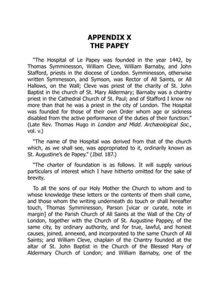 APPENDIX X
THE PAPEY
“The Hospital of Le Papey was founded in the year 1442, by
Thomas Symminesson, William Cleve, William Barnaby, and John
Stafford, priests in the diocese of London. Symminesson, otherwise
written Symmesson, and Symson, was Rector of All Saints, or All
Hallows, on the Wall; Cleve was priest of the charity of St. John
Baptist in the church of St. Mary Aldermary; Barnaby was a chantry
priest in the Cathedral Church of St. Paul; and of Stafford I know no
more than that he was a priest in the city of London. The Hospital
was founded for those of their own Order whom age or sickness
disabled from the active performance of the duties of their function.”
(Late Rev. Thomas Hugo in London and Midd. Archæological Soc.,
vol. v.)
“The name of the Hospital was derived from that of the church
which, as we shall see, was appropriated to it, ordinarily known as
St. Augustine’s de Papey.” (Ibid. 187.)
“The charter of foundation is as follows. It will supply various
particulars of interest which I have hitherto omitted for the sake of
brevity.
To all the sons of our Holy Mother the Church to whom and to
whose knowledge these letters or the contents of them shall come,
and those whom the writing underneath do touch or shall hereafter
touch, Thomas Symminesson, Parson [vicar or curate, note in
margin] of the Parish Church of All Saints at the Wall of the City of
London, together with the Church of St. Augustine Pappey, of the
same city, by ordinary authority, and for true, lawful, and honest
causes, joined, annexed, and incorporated to the same Church of All
Saints; and William Cleve, chaplain of the Chantry founded at the
altar of St. John Baptist in the Church of the Blessed Mary of
Aldermary Church of London; and William Barnaby, one of the
 
