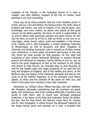 chaplains of the Chantry in the Cathedral Church of S. Paul in
London; and John Stafford, chaplain of the City of London, send
greeting in our Lord everlasting.
Know you all by these presents that the most excellent prince in
Christ, and our Lord and Master, the famous Henry the Sixth, King of
England and France, and Lord of Ireland, of his special grace, sure
knowledge, and mere motion, by advice and assent of this great
council, by his letters patents, the tenor of which is underwritten, to
us and to others hath graciously granted and given license for him
and his heirs, as much as in him is, that we three, or any two of us,
may begin, make, found, ordain, unite and establish, in the honour
of St. Charity and S. John Evangelist, a certain perpetual Fraternity
of Brotherhood, as well of ourselves and other Chaplains of
Chantries and hirelings [conducts, note in margin] as of other honest
men whatsoever, in some place convenient and honest of the said
City which we shall provide for that purpose, for the relief and
sustaining of poor priests destroyed [decayed, in margin] through
poverty and detained by diseases, having nothing to live on, but, as
well to the great displeasure of God as the reproach to the Clergy
and shame to Holy Church, do miserably beg, to pray devoutly as
well for the healthy state and happy prosperity of our said lord the
king and kingdom of England, and of the nobility and peers, of the
Brethren also and Sisters of the Fraternity aforesaid and also for the
souls of all the Faithful Departed, as in the aforesaid royal letters
patent, to which and the contents of the same we refer you, and
which in the same here inserted is more fully contained.
Wherefore we, William Cleve, William Barnaby, and John Stafford,
the Chaplains aforesaid,—considering that the premises are good,
godly, and meritorious, and firmly minding effectually to perform and
surely to fulfil them, and to found such aforesaid perpetual
Fraternity, in the Name of the Holy and Undivided Trinity, the Father,
the Son, and the Holy Ghost, the Glorious Virgin Mary, St. Charity,
and St. John Evangelist, in whose honour the aforesaid Fraternity by
the King’s license given and granted, as is said, is founded and
 