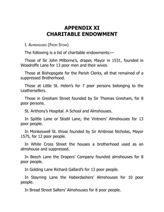 APPENDIX XI
CHARITABLE ENDOWMENT
I. Almshouses (From Stow)
The following is a list of charitable endowments:—
Those of Sir John Milborne’s, draper, Mayor in 1531, founded in
Woodroffe Lane for 13 poor men and their wives.
Those at Bishopsgate for the Parish Clerks, all that remained of a
suppressed Brotherhood.
Those at Little St. Helen’s for 7 poor persons belonging to the
Leathersellers.
Those in Gresham Street founded by Sir Thomas Gresham, for 8
poor persons.
St. Anthony’s Hospital. A School and Almshouses.
In Spittle Lane or Stodil Lane, the Vintners’ Almshouses for 13
poor people.
In Monkeswell St. those founded by Sir Ambrose Nicholas, Mayor
1575, for 12 poor people.
In White Cross Street the houses a brotherhood used as an
almshouse and suppressed.
In Beech Lane the Drapers’ Company founded almshouses for 8
poor people.
In Golding Lane Richard Gallard’s for 13 poor people.
In Stayning Lane the Haberdashers’ Almshouses for 10 poor
people.
In Bread Street Salters’ Almshouses for 8 poor people.
 