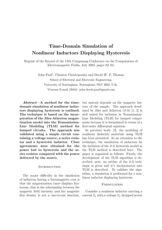 Time-Domain Simulation of
Nonlinear Inductors Displaying Hysteresis
Reprint of the Record of the 14th Compumag Conference on the Computation of
Electromagnetic Fields, July 2003, pages 82–83.
John Paul∗
, Christos Christopoulos and David W. P. Thomas
School of Electrical and Electronic Engineering,
University of Nottingham, Nottingham, NG7 2RD, U.K.
∗Current E-mail (2016): john.derek.paul@gmail.com
Abstract—A method for the time-
domain simulation of nonlinear induc-
tors displaying hysteresis is outlined.
The technique is based on the incor-
poration of the Jiles-Atherton magne-
tization model into the Transmission-
Line Modeling (TLM) method for
lumped circuits. The approach was
validated using a simple circuit con-
taining a voltage source, a series resis-
tor and a hysteretic inductor. Close
agreements were obtained for the
power lost to hysteresis and the se-
ries resistor compared with the power
delivered by the source.
Introduction
The major diﬃculty in the simulation
of inductors having a ferromagnetic core is
that the magnetization curve displays hys-
teresis, that is the relationship between the
magnetic ﬁeld intensity and the magnetic
ﬂux density is not a one-to-one function,
but instead depends on the magnetic his-
tory of the sample. The approach devel-
oped by Jiles and Atherton (J-A) [1, 2] is
well suited for inclusion in Transmission-
Line Modeling (TLM) for lumped compo-
nents because it is formulated in terms of a
ﬁrst-order diﬀerential equation.
In previous work, [3], the modeling of
nonlinear dielectric materials using TLM
has been presented. As an extension to the
technique, the simulation of inductors by
the inclusion of the J-A hysteresis model in
the TLM method is described here. The
paper is organized as follows: Firstly, the
development of the TLM algorithm is de-
scribed, next, an outline of the J-A tech-
nique is given and it’s incorporation into
TLM is described. To validate the algo-
rithm, a simulation is performed for a non-
linear inductor displaying hysteresis.
Formulation
Consider a nonlinear inductor carrying a
current IL with a voltage VL dropped across
 