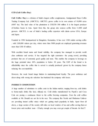 CCD (Café Coffee Day)
Café Coffee Day is a division of India's largest coffee conglomerate, Amalgamated Bean Coffee
Trading Company Ltd. (ABCTCL). ABCTCL grows coffee in its own estates of 10,000 acres
(4047 ha). The land value of the plantations is US$250–300 million. It is the largest producer
of Arabica beans in Asia. Apart from this, the group also sources coffee from 11,000 small
growers. ABCTCL is one of India’s leading coffee exporters with clients across USA, Europe
and Japan.
Founded in 1996 headquartered in Bangalore, Karnataka, It has over 1300 outlets serving coffee
, with 3,00,000 visitors per day, where more than 5000 people are employed generating revenues
more than US$ 45 million.
With excellent brand name and brand visibility, the company has managed to provide world
class ambience and service. It has targeted the right customers- the young crowd, providing
products that are of extremely good quality and taste. This enables the company to leverage on
the huge potential since 40% population is below 20 years. The USP of the brand is its
affordability since the coffee that is served is actually produced/ grown by the company hence
reducing the cost manifolds.
However, the weak brand image hinders in maintaining brand loyalty. The poor ambience and
décor along with wrong site selection has burdened the company with losses.
INDIRECT COMPETITION
A large number of substitutes to coffee exist in the Indian market, ranging from tea, cold drinks
to home-made drinks like lassi, shikanji etc. Cold drinks manufactured by PepsiCo and Coca
Cola are posing a continuous threat to the coffee brewing companies. Even the cold coffees
available at Mc Donald are not far in the race. The company like Nestle and Hindustan Unilever
are providing instant coffee mixes which are gaining much popularity in India. Apart from all
above, a large section of the society still relies on local vendors of tea and coffee serving them at
lowest price and excellent taste – If lucky enough you may even get couple of biscuits for free!!!
 