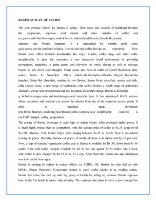 BARISTAS PLAN OF ACTION
The core product offered by Barista is coffee. Their menu also consists of traditional favorites
like cappuccino, espresso, iced mocha and other varieties of coffee and
tea, juices and other beverages, sandwiches etc andvariety of desserts, breads like paninis,
ciabattas and French baguettes. It is surrounded by warmth, good taste,
good aroma and the ambience of place. It serves not only coffee but also an experience. Now
Barista even offers branded merchandise like caps, T-shirts, coffee mugs and other coffee
paraphernalia. It gives the customers a very interactive social environment by providing
newspapers, magazines, a guitar, games and television on, music playing as well as message
boards to pen down your thoughts. Some stores also have an outlet of Corner Bookstore (they
joined hands in November 2003) which sells all varieties of books. This year, Barista has
launched Swiss Hot chocolate, sundaes in two flavors, frozen Swiss chocolate, pastas and rolls,
chilly cheese toasts, a new range of sandwiches with wafers besides a health range of sandwiches
slimmers’s choice with brown bread and low fat option. In another change, Barista is diversifyin
g its hot beverages menu and introducing several specialty teas. It has introduced Wi-Fi services
where executives and students can access the internet from any of the numerous access points. It
plans to introduce music downloads
next.Brotin Banerjee, marketing head Barista coffee company says” delighting the customer is
our USP” (unique selling proposition)
The pricing of Barista beverages is quite high as unique brands often command higher prices. It
is much highly priced than its competitors, with the starting price of coffee at Rs.35 going on till
Rs.100, whereas, Café Coffee Day’s price ranging between Rs.28 to Rs.60. Now it has started
revising its prices. Recently, Barista cut prices of nearly all items in its menu card by 25 per cent.
Now, a cup of standard cappuccino coffee cup at Barista is available for Rs 30, down from Rs 40
earlier, while cold coffee Frappies available for Rs 40 per cup against Rs 55 earlier. Also Classic
cold coffee is now cheaper by Rs 12 at Rs 33 a cup. Apart from this, Barista has also introduced
new low-priced beverages.
Barista is opening its outlets in various offices, i.e. HSBC, GE. Barista has also tied up with
BPCL- Bharat Petroleum Corporation limited to open coffee kiosks in its retailing outlets.
Barista bar chain, has tied up with Taj group of Hotels for setting up exclusive Barista espresso
bars at the Taj hotels in metro cities recently. The company also plans to have a new concept bar
 