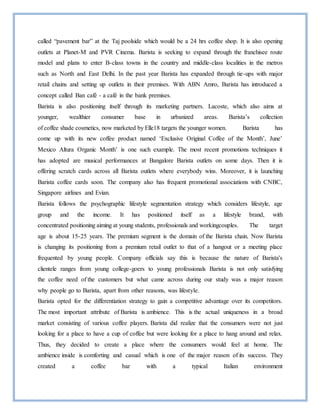 called “pavement bar” at the Taj poolside which would be a 24 hrs coffee shop. It is also opening
outlets at Planet-M and PVR Cinema. Barista is seeking to expand through the franchisee route
model and plans to enter B-class towns in the country and middle-class localities in the metros
such as North and East Delhi. In the past year Barista has expanded through tie-ups with major
retail chains and setting up outlets in their premises. With ABN Amro, Barista has introduced a
concept called Ban café - a café in the bank premises.
Barista is also positioning itself through its marketing partners. Lacoste, which also aims at
younger, wealthier consumer base in urbanized areas. Barista’s collection
of coffee shade cosmetics, now marketed by Elle18 targets the younger women. Barista has
come up with its new coffee product named ‘Exclusive Original Coffee of the Month’, June’
Mexico Altura Organic Month’ is one such example. The most recent promotions techniques it
has adopted are musical performances at Bangalore Barista outlets on some days. Then it is
offering scratch cards across all Barista outlets where everybody wins. Moreover, it is launching
Barista coffee cards soon. The company also has frequent promotional associations with CNBC,
Singapore airlines and Evian.
Barista follows the psychographic lifestyle segmentation strategy which considers lifestyle, age
group and the income. It has positioned itself as a lifestyle brand, with
concentrated positioning aiming at young students, professionals and workingcouples. The target
age is about 15-25 years. The premium segment is the domain of the Barista chain. Now Barista
is changing its positioning from a premium retail outlet to that of a hangout or a meeting place
frequented by young people. Company officials say this is because the nature of Barista's
clientele ranges from young college-goers to young professionals Barista is not only satisfying
the coffee need of the customers but what came across during our study was a major reason
why people go to Barista, apart from other reasons, was lifestyle.
Barista opted for the differentiation strategy to gain a competitive advantage over its competitors.
The most important attribute of Barista is ambience. This is the actual uniqueness in a broad
market consisting of various coffee players. Barista did realize that the consumers were not just
looking for a place to have a cup of coffee but were looking for a place to hang around and relax.
Thus, they decided to create a place where the consumers would feel at home. The
ambience inside is comforting and casual which is one of the major reason of its success. They
created a coffee bar with a typical Italian environment
 