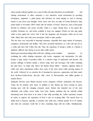 where people could get together over a cup of coffee and enjoy themselves in acomfortable and
relaxing environment. It offers customers a very interactive social environment by providing
newspapers, magazines, a guitar, games and television on, music playing as well as message
boards to pen down your thoughts. Some stores also have an outlet of Corner Bookstore (they
joined hands in November 2003) which sells all varieties of books. Moreover, most of the people
feel that its ambience and aroma of coffee which is a major driving force. It has games like
scrabble, Pictionary etc. and books available to keep one engaged. People can also play guitar
which is kept against the corner wall. It also has magazines and newspaper which can be read
while sitting there and a take away newspaper which is quite popular.
This has been very successful in attracting customers, especially their target market of teenagers,
youngsters, professionals and families. They have promoted themselves as a fine café and not as
a coffee pub that Café Coffee Day did. Thus, the experience of having a coffee at a Barista is
definitely different than having it at any other coffee parlor.
Barista goes beyond providing coffee at the bars, offering a more complete experience by
combining the coffee drinking experience with books, magazines and merchandise. On offer
besides a large variety of premium coffee, is a selective range of sandwiches and desserts. The
product offerings of Barista include a diverse range food and beverages with coffee remaining
the main focus. To begin with, there's the Barista House Blend – Barista’s signature blend of
coffee and select international coffees from some of the most noted coffee growing regions of
the world. Followed by an extensive list of steaming hot espressos, cappuccinos and lattes made
from the finest Arabica beans, they also offer a host of fruit smoothies and chilled granites in
tropical flavors
During the first four years Barista focused on two categories of foods: sandwiches and desserts.
Today the list includes more items. In addition to this, Barista has been evolving its menu,
keeping pace with the changing consumer needs. Barista also launched one of the most
affordable cold coffees across India, Iced Latte. Barista maintains that the rationale behind
introducing more food items in its menu is that while providing the ‘coffee experience’ remains
its motto, to improve the experience of food is also an on-going affair. The special focus on
Indian food is because, typically, a consumer who walks into a Barista spends 30 to 45 minutes
and often the consumer would like to have something along with her coffee. Simultaneously,
 