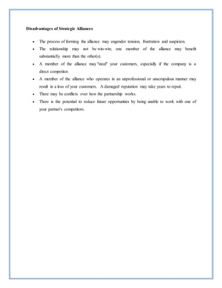 Disadvantages of Strategic Alliances
 The process of forming the alliance may engender tension, frustration and suspicion.
 The relationship may not be win-win; one member of the alliance may benefit
substantially more than the other(s).
 A member of the alliance may "steal" your customers, especially if the company is a
direct competitor.
 A member of the alliance who operates in an unprofessional or unscrupulous manner may
result in a loss of your customers. A damaged reputation may take years to repair.
 There may be conflicts over how the partnership works.
 There is the potential to reduce future opportunities by being unable to work with one of
your partner's competitors.
 
