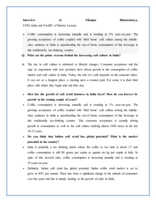 Interview of Nilanjan Bhattacharya,
COO, India and SAARC of Barista Lavazza
 Coffee consumption is increasing annually and is trending at 5% year-on-year. The
growing acceptance of coffee coupled with ‘third home’ café culture among the middle-
class audience in India is spearheading the out-of home consumption of this beverage in
this traditionally tea-drinking country.
Q. What are the prime reasons behind the increasing café culture in India?
A. The rise in café culture is attributed to lifestyle changes. Consumer acceptance and the
urge to experiment with new products have driven growth in the consumption of coffee
market and café culture in India. Today, the role of a café depends on the customer index.
It can act as a hangout place, a meeting spot, a reunion joint. For some, it is their third
place with which they begin and end their day.
 How has the growth of café retail business in India been? How do you foresee its
growth in the coming couple of years?
 Coffee consumption is increasing annually and is trending at 5% year-on-year. The
growing acceptance of coffee coupled with ‘third home’ café culture among the middle-
class audience in India is spearheading the out-of home consumption of this beverage in
this traditionally tea-drinking country. This consumer acceptance is actually driving
growth in consumption as well as the café culture marking almost 1600 stores in the last
10-12 years.
 Do you think that Indian café retail has global potential? What is the market
potential in the country?
 India is primarily a tea drinking nation where the coffee to tea ratio is about 1:7 and
coffee consumption is still 80 grams per capita as against six kg per capita in Italy. In
spite of this skewed ratio, coffee consumption is increasing annually and is trending at
5% year-on-year.
 Definitely, Indian café retail has global potential. Indian coffee retail market is set to
grow at 40% per annum. There has been a significant change in the attitude of consumers
over the years and this is mainly leading to the growth of cafes in India.
 