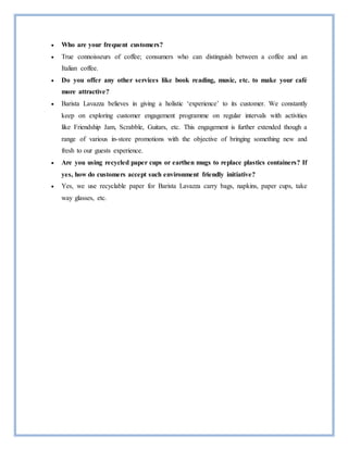  Who are your frequent customers?
 True connoisseurs of coffee; consumers who can distinguish between a coffee and an
Italian coffee.
 Do you offer any other services like book reading, music, etc. to make your café
more attractive?
 Barista Lavazza believes in giving a holistic ‘experience’ to its customer. We constantly
keep on exploring customer engagement programme on regular intervals with activities
like Friendship Jam, Scrabble, Guitars, etc. This engagement is further extended though a
range of various in-store promotions with the objective of bringing something new and
fresh to our guests experience.
 Are you using recycled paper cups or earthen mugs to replace plastics containers? If
yes, how do customers accept such environment friendly initiative?
 Yes, we use recyclable paper for Barista Lavazza carry bags, napkins, paper cups, take
way glasses, etc.
 