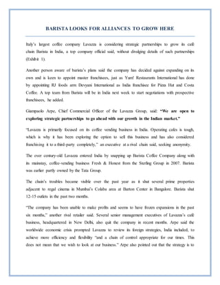 BARISTA LOOKS FOR ALLIANCES TO GROW HERE
Italy’s largest coffee company Lavazza is considering strategic partnerships to grow its café
chain Barista in India, a top company official said, without divulging details of such partnerships
(Exhibit 1).
Another person aware of barista’s plans said the company has decided against expanding on its
own and is keen to appoint master franchisees, just as Yum! Restaurants International has done
by appointing RJ foods arm Devyani International as India franchisee for Pizza Hut and Costa
Coffee. A top team from Barista will be in India next week to start negotiations with prospective
franchisees, he added.
Giampaolo Arpe, Chief Commercial Officer of the Lavazza Group, said: “We are open to
exploring strategic partnerships to go ahead with our growth in the Indian market.”
“Lavazza is primarily focused on its coffee vending business in India. Operating cafes is tough,
which is why it has been exploring the option to sell this business and has also considered
franchising it to a third-party completely,” an executive at a rival chain said, seeking anonymity.
The over century-old Lavazza entered India by snapping up Barista Coffee Company along with
its mainstay, coffee-vending business Fresh & Honest from the Sterling Group in 2007. Barista
was earlier partly owned by the Tata Group.
The chain’s troubles became visible over the past year as it shut several prime properties
adjacent to regal cinema in Mumbai’s Colaba area at Barton Center in Bangalore. Barista shut
12-15 outlets in the past two months.
“The company has been unable to make profits and seems to have frozen expansions in the past
six months,” another rival retailer said. Several senior management executives of Lavazza’s café
business, headquartered in New Delhi, also quit the company in recent months. Arpe said the
worldwide economic crisis prompted Lavazza to review its foreign strategies, India included, to
achieve more efficiency and flexibility “and a chain of control appropriate for our times. This
does not mean that we wish to look at our business.” Arpe also pointed out that the strategy is to
 