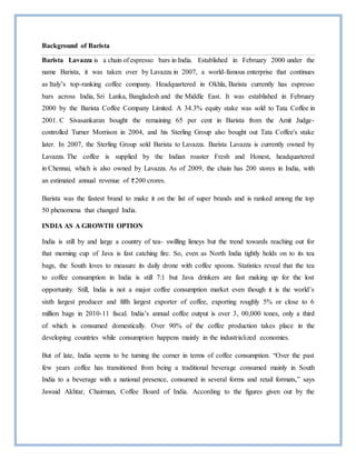Background of Barista
Barista Lavazza is a chain of espresso bars in India. Established in February 2000 under the
name Barista, it was taken over by Lavazza in 2007, a world-famous enterprise that continues
as Italy’s top-ranking coffee company. Headquartered in Okhla, Barista currently has espresso
bars across India, Sri Lanka, Bangladesh and the Middle East. It was established in February
2000 by the Barista Coffee Company Limited. A 34.3% equity stake was sold to Tata Coffee in
2001. C Sivasankaran bought the remaining 65 per cent in Barista from the Amit Judge-
controlled Turner Morrison in 2004, and his Sterling Group also bought out Tata Coffee's stake
later. In 2007, the Sterling Group sold Barista to Lavazza. Barista Lavazza is currently owned by
Lavazza. The coffee is supplied by the Indian roaster Fresh and Honest, headquartered
in Chennai, which is also owned by Lavazza. As of 2009, the chain has 200 stores in India, with
an estimated annual revenue of 200 crores.
Barista was the fastest brand to make it on the list of super brands and is ranked among the top
50 phenomena that changed India.
INDIA AS A GROWTH OPTION
India is still by and large a country of tea- swilling limeys but the trend towards reaching out for
that morning cup of Java is fast catching fire. So, even as North India tightly holds on to its tea
bags, the South loves to measure its daily drone with coffee spoons. Statistics reveal that the tea
to coffee consumption in India is still 7:1 but Java drinkers are fast making up for the lost
opportunity. Still, India is not a major coffee consumption market even though it is the world’s
sixth largest producer and fifth largest exporter of coffee, exporting roughly 5% or close to 6
million bags in 2010-11 fiscal. India’s annual coffee output is over 3, 00,000 tones, only a third
of which is consumed domestically. Over 90% of the coffee production takes place in the
developing countries while consumption happens mainly in the industrialized economies.
But of late, India seems to be turning the corner in terms of coffee consumption. “Over the past
few years coffee has transitioned from being a traditional beverage consumed mainly in South
India to a beverage with a national presence, consumed in several forms and retail formats,” says
Jawaid Akhtar, Chairman, Coffee Board of India. According to the figures given out by the
 