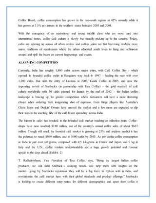 Coffee Board, coffee consumption has grown in the non-south regions at 42% annually while it
has grown at 3.5% per annum in the southern states between 2003 and 2008.
With the emergence of an aspirational and young middle class who are more cued into
international tastes, coffee café culture is slowly but steadily picking up in the country. Today,
cafes are opening up across all urban centres and coffees joints are fast becoming modern, more
suave renditions of speakeasies where the urban educated youth loves to hang and schmooze
around and spill the beans on current happenings and events.
ALARMING COMPETITION
Currently, India has roughly 1,800 cafes across major cities, with Café Coffee Day - which
opened its branded coffee outlet in Bangalore way back in 1997 – leading the race with over
1,200 cafes. But with the entry of Lavazza in 2007, Costa Coffee in 2005, and now the
impending arrival of Starbucks (in partnership with Tata Coffee) – the gold standard of café
culture worldwide with 50 cafes planned for launch by the end of 2012 – the Indian coffee
landscape is bracing up for greater competition where consumers will have a more liberating
choice when ordering their invigorating shot of espresso. Even fringe players like Australia’s
Gloria Jeans and Dunkin’ Donuts have entered the market and a few more are expected to dip
their toes in the swelling tide of the café boom spreading across India.
The bloom in cafes has resulted in the branded café market reaching an inflection point. Coffee-
shops have now touched $180 million, out of the country’s annual coffee sales of about $667
million. Though still small, the branded café market is growing at 25% and analysts predict it has
the potential to reach $800 million, and to 5000 cafes by 2015. As per capita coffee consumption
in India is just over 60 grams, compared with 4.5 kilograms in France and Japan, and 6 kg in
Italy and the U.S., coffee retailers understandably see a huge growth potential and revenue
upside in the days ahead.(Exhibit 2)
T. Radhakrishnan, Vice President of Tata Coffee, says, “Being the largest Indian coffee
producer, we will fulfill Starbuck’s sourcing needs, and help them with insights on the
market…going by Starbucks reputation, they will be a big force to reckon with in India, and
revolutionize the café market here with their global standards and product offerings.” Starbucks
is looking to create different entry-points for different demographics and apart from coffee it
 