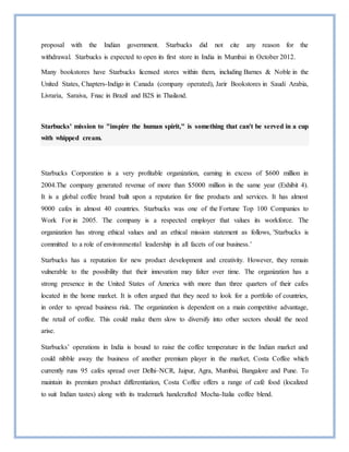 proposal with the Indian government. Starbucks did not cite any reason for the
withdrawal. Starbucks is expected to open its first store in India in Mumbai in October 2012.
Many bookstores have Starbucks licensed stores within them, including Barnes & Noble in the
United States, Chapters-Indigo in Canada (company operated), Jarir Bookstores in Saudi Arabia,
Livraria, Saraiva, Fnac in Brazil and B2S in Thailand.
Starbucks' mission to "inspire the human spirit," is something that can't be served in a cup
with whipped cream.
Starbucks Corporation is a very profitable organization, earning in excess of $600 million in
2004.The company generated revenue of more than $5000 million in the same year (Exhibit 4).
It is a global coffee brand built upon a reputation for fine products and services. It has almost
9000 cafes in almost 40 countries. Starbucks was one of the Fortune Top 100 Companies to
Work For in 2005. The company is a respected employer that values its workforce. The
organization has strong ethical values and an ethical mission statement as follows, 'Starbucks is
committed to a role of environmental leadership in all facets of our business.’
Starbucks has a reputation for new product development and creativity. However, they remain
vulnerable to the possibility that their innovation may falter over time. The organization has a
strong presence in the United States of America with more than three quarters of their cafes
located in the home market. It is often argued that they need to look for a portfolio of countries,
in order to spread business risk. The organization is dependent on a main competitive advantage,
the retail of coffee. This could make them slow to diversify into other sectors should the need
arise.
Starbucks’ operations in India is bound to raise the coffee temperature in the Indian market and
could nibble away the business of another premium player in the market, Costa Coffee which
currently runs 95 cafes spread over Delhi–NCR, Jaipur, Agra, Mumbai, Bangalore and Pune. To
maintain its premium product differentiation, Costa Coffee offers a range of café food (localized
to suit Indian tastes) along with its trademark handcrafted Mocha-Italia coffee blend.
 