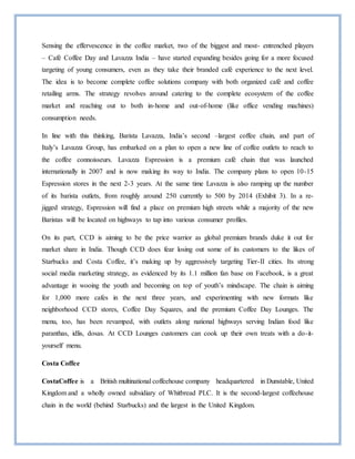 Sensing the effervescence in the coffee market, two of the biggest and most- entrenched players
– Café Coffee Day and Lavazza India – have started expanding besides going for a more focused
targeting of young consumers, even as they take their branded café experience to the next level.
The idea is to become complete coffee solutions company with both organized café and coffee
retailing arms. The strategy revolves around catering to the complete ecosystem of the coffee
market and reaching out to both in-home and out-of-home (like office vending machines)
consumption needs.
In line with this thinking, Barista Lavazza, India’s second –largest coffee chain, and part of
Italy’s Lavazza Group, has embarked on a plan to open a new line of coffee outlets to reach to
the coffee connoisseurs. Lavazza Espression is a premium café chain that was launched
internationally in 2007 and is now making its way to India. The company plans to open 10-15
Espression stores in the next 2-3 years. At the same time Lavazza is also ramping up the number
of its barista outlets, from roughly around 250 currently to 500 by 2014 (Exhibit 3). In a re-
jigged strategy, Espression will find a place on premium high streets while a majority of the new
Baristas will be located on highways to tap into various consumer profiles.
On its part, CCD is aiming to be the price warrior as global premium brands duke it out for
market share in India. Though CCD does fear losing out some of its customers to the likes of
Starbucks and Costa Coffee, it’s making up by aggressively targeting Tier-II cities. Its strong
social media marketing strategy, as evidenced by its 1.1 million fan base on Facebook, is a great
advantage in wooing the youth and becoming on top of youth’s mindscape. The chain is aiming
for 1,000 more cafes in the next three years, and experimenting with new formats like
neighborhood CCD stores, Coffee Day Squares, and the premium Coffee Day Lounges. The
menu, too, has been revamped, with outlets along national highways serving Indian food like
paranthas, idlis, dosas. At CCD Lounges customers can cook up their own treats with a do-it-
yourself menu.
Costa Coffee
CostaCoffee is a British multinational coffeehouse company headquartered in Dunstable, United
Kingdom and a wholly owned subsidiary of Whitbread PLC. It is the second-largest coffeehouse
chain in the world (behind Starbucks) and the largest in the United Kingdom.
 