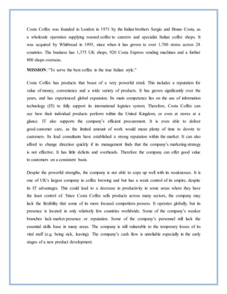 Costa Coffee was founded in London in 1971 by the Italian brothers Sergio and Bruno Costa, as
a wholesale operation supplying roasted coffee to caterers and specialist Italian coffee shops. It
was acquired by Whitbread in 1995, since when it has grown to over 1,700 stores across 28
countries. The business has 1,375 UK shops, 920 Costa Express vending machines and a further
800 shops overseas.
MISSION: “To serve the best coffee in the true Italian style.”
Costa Coffee has products that boast of a very powerful retail. This includes a reputation for
value of money, convenience and a wide variety of products. It has grown significantly over the
years, and has experienced global expansion. Its main competence lies on the use of information
technology (IT) to fully support its international logistics system. Therefore, Costa Coffee can
see how their individual products perform within the United Kingdom, or even at stores at a
glance. IT also supports the company’s efficient procurement. It is even able to deliver
good customer care, as the limited amount of work would mean plenty of time to devote to
customers. Its lead consultants have established a strong reputation within the market. It can also
afford to change direction quickly if its management finds that the company’s marketing strategy
is not effective. It has little deficits and overheads. Therefore the company can offer good value
to customers on a consistent basis.
Despite the powerful strengths, the company is not able to cope up well with its weaknesses. It is
one of UK's largest company in coffee brewing and but has a weak control of its empire, despite
its IT advantages. This could lead to a decrease in productivity in some areas where they have
the least control of. Since Costa Coffee sells products across many sectors, the company may
lack the flexibility that some of its more focused competitors possess. It operates globally, but its
presence is located in only relatively few countries worldwide. Some of the company’s weaker
branches lack market presence or reputation. Some of the company’s personnel still lack the
essential skills base in many areas. The company is still vulnerable to the temporary losses of its
vital staff (e.g. being sick, leaving). The company’s cash flow is unreliable especially in the early
stages of a new product development.
 