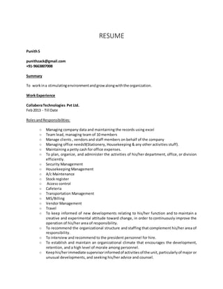 RESUME
PunithS
punithzack@gmail.com
+91-9663807008
Summary
To workina stimulatingenvironmentandgrow alongwiththe organization.
Work Experience
CollaberaTechnologies Pvt Ltd.
Feb2013 - Till Date
RolesandResponsibilities:
o Managing company data and maintaining the records using excel
o Team lead, managing team of 10 members
o Manage clients , vendors and staff members on behalf of the company
o Managing office needs9(Stationery, Housekeeping & any other activities stuff).
o Maintaining a petty cash for office expenses.
o To plan, organize, and administer the activities of his/her department, office, or division
efficiently.
o Security Management
o Housekeeping Management
o A/c Maintenance
o Stock register
o Access control
o Cafeteria
o Transportation Management
o MIS/Billing
o Vendor Management
o Travel
o To keep informed of new developments relating to his/her function and to maintain a
creative and experimental attitude toward change, in order to continuously improve the
operation of his/her area of responsibility.
o To recommend the organizational structure and staffing that complement his/her area of
responsibility.
o To interview and recommend to the president personnel for hire.
o To establish and maintain an organizational climate that encourages the development,
retention, and a high level of morale among personnel.
o Keephis/herimmediate supervisorinformedof activitiesof the unit,particularlyof major or
unusual developments, and seeking his/her advice and counsel.
 