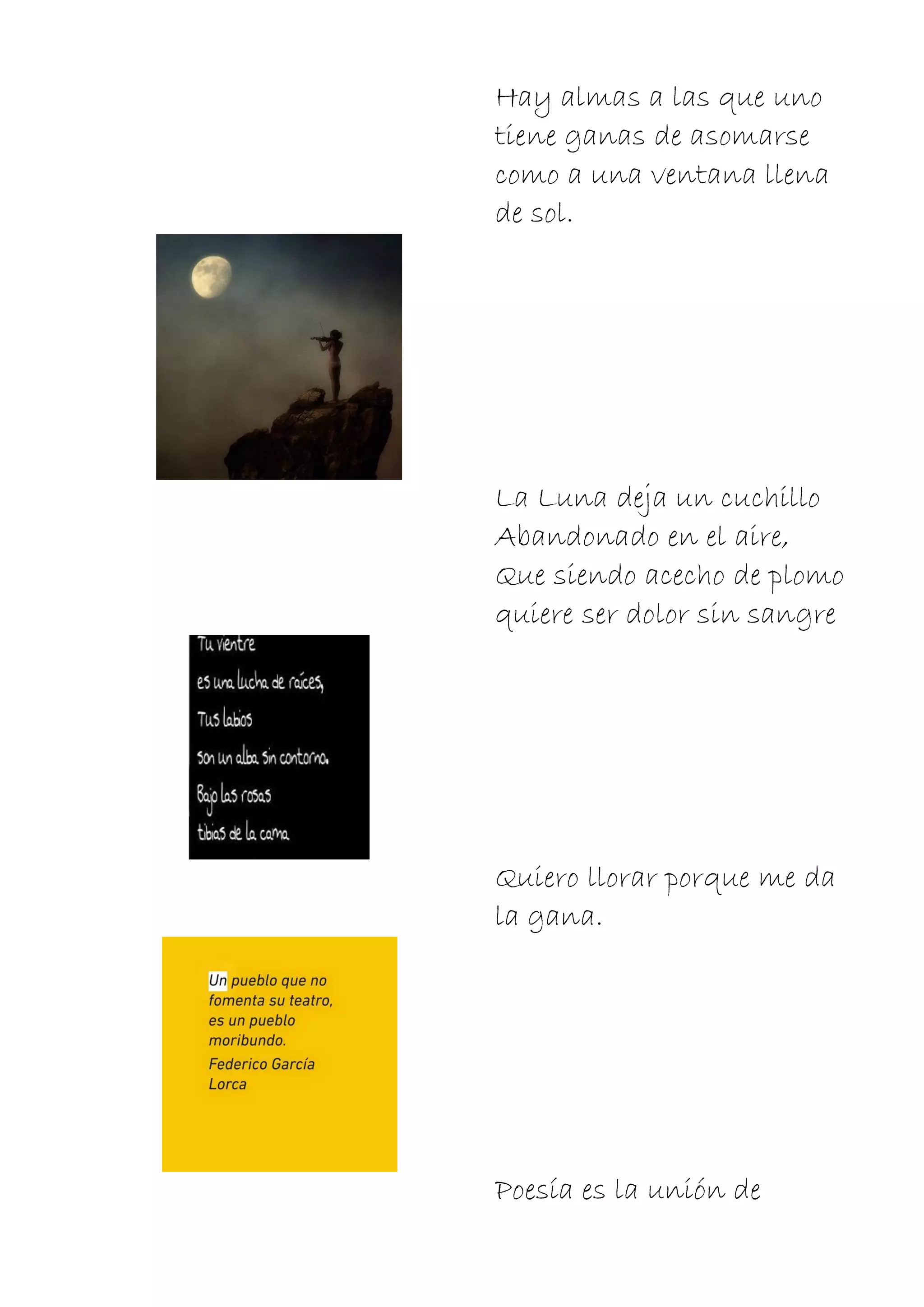 Hay almas a las que uno
tiene ganas de asomarse
como a una ventana llena
de sol.
La Luna deja un cuchillo
Abandonado en el aire,
Que siendo acecho de plomo
quiere ser dolor sin sangre
Quiero llorar porque me da
la gana.
Poesía es la unión de